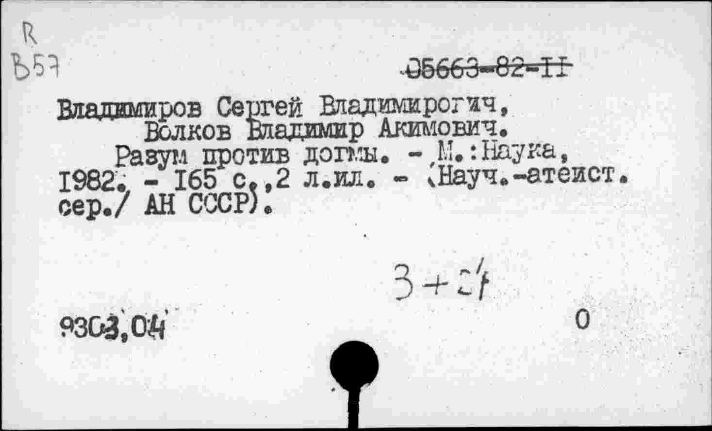 ﻿к
05663-82=Т±
Владимиров Сергей Владимирогич, Волков Владимир Акимович.
Разутл против догмы. -,М.: Наука, 1982. - 165 с.,2 л.ил. - чНауч.-атеист, сер./ АН СССР).
9303, ОД
О